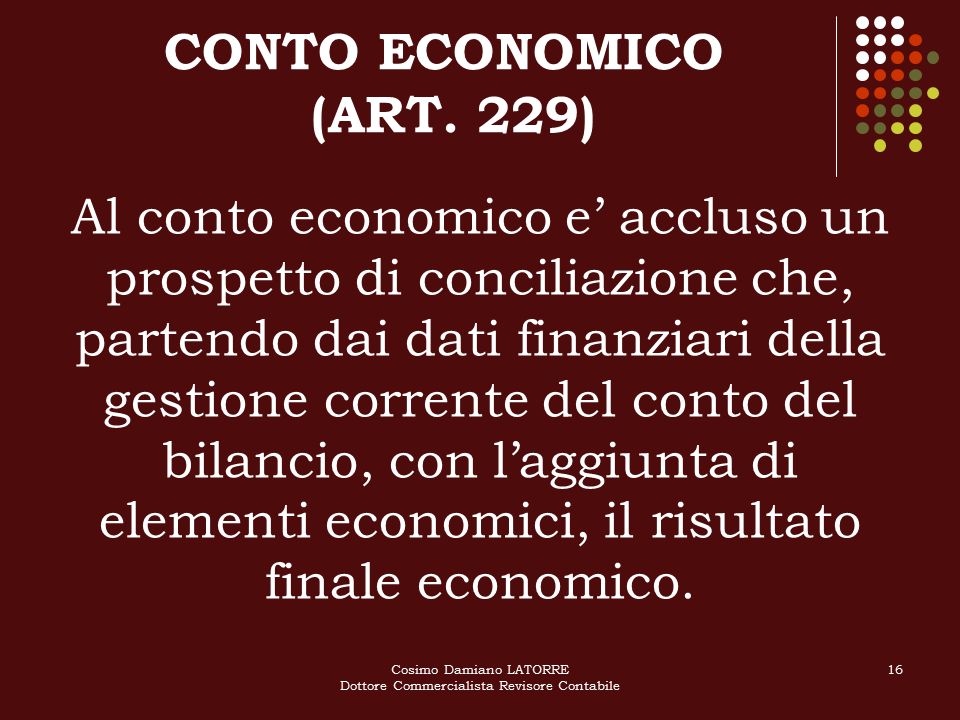 Cosimo Damiano LATORRE Dottore Commercialista Revisore Contabile 16 Al conto economico e’ accluso un prospetto di conciliazione che, partendo dai dati finanziari della gestione corrente del conto del bilancio, con l’aggiunta di elementi economici, il risultato finale economico.