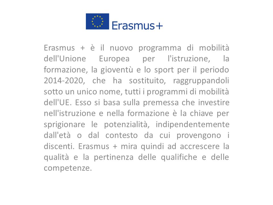 Erasmus + è il nuovo programma di mobilità dell Unione Europea per l istruzione, la formazione, la gioventù e lo sport per il periodo , che ha sostituito, raggruppandoli sotto un unico nome, tutti i programmi di mobilità dell UE.