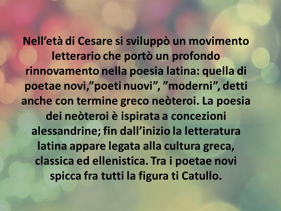 Nell’età di Cesare si sviluppò un movimento letterario che portò un profondo rinnovamento nella poesia latina: quella di poetae novi, poeti nuovi , moderni , detti anche con termine greco neòteroi.