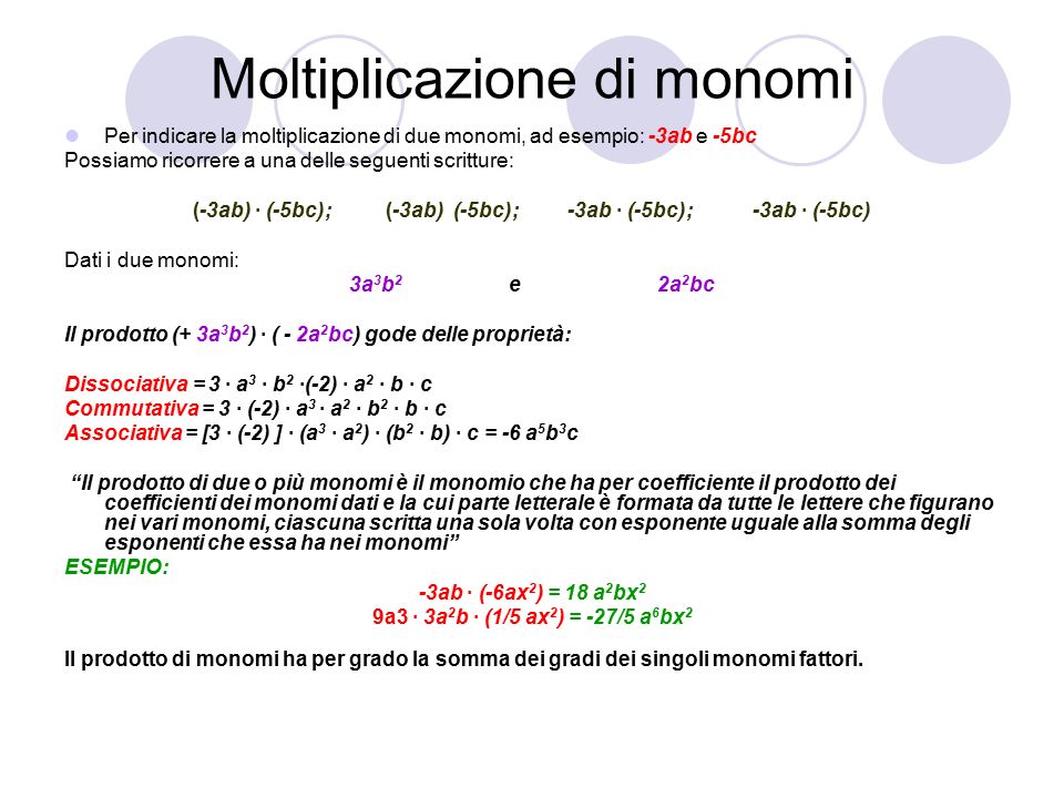 Moltiplicazione di monomi Per indicare la moltiplicazione di due monomi, ad esempio: -3ab e -5bc Possiamo ricorrere a una delle seguenti scritture: (-3ab) · (-5bc); (-3ab) (-5bc); -3ab · (-5bc); -3ab · (-5bc) Dati i due monomi: 3a 3 b 2 e 2a 2 bc Il prodotto (+ 3a 3 b 2 ) · ( - 2a 2 bc) gode delle proprietà: Dissociativa = 3 · a 3 · b 2 ·(-2) · a 2 · b · c Commutativa = 3 · (-2) · a 3 · a 2 · b 2 · b · c Associativa = [3 · (-2) ] · (a 3 · a 2 ) · (b 2 · b) · c = -6 a 5 b 3 c Il prodotto di due o più monomi è il monomio che ha per coefficiente il prodotto dei coefficienti dei monomi dati e la cui parte letterale è formata da tutte le lettere che figurano nei vari monomi, ciascuna scritta una sola volta con esponente uguale alla somma degli esponenti che essa ha nei monomi ESEMPIO: -3ab · (-6ax 2 ) = 18 a 2 bx 2 9a3 · 3a 2 b · (1/5 ax 2 ) = -27/5 a 6 bx 2 Il prodotto di monomi ha per grado la somma dei gradi dei singoli monomi fattori.