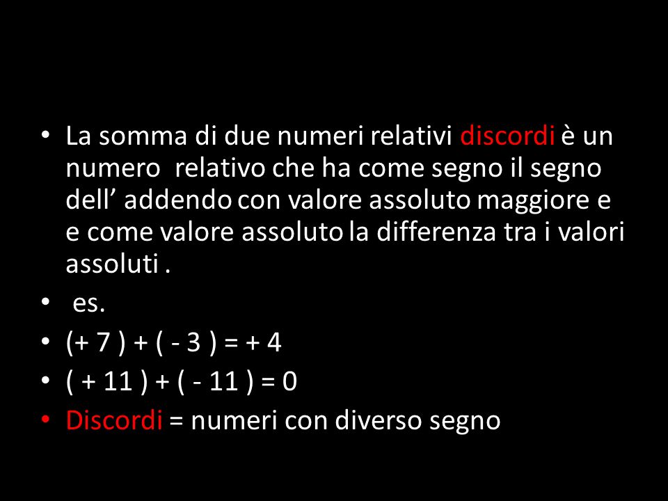 La somma di due numeri relativi discordi è un numero relativo che ha come segno il segno dell’ addendo con valore assoluto maggiore e e come valore assoluto la differenza tra i valori assoluti.