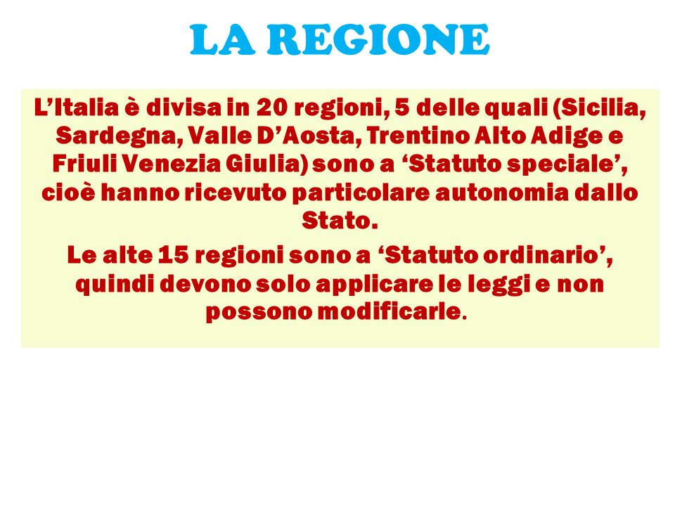 LA REGIONE L’Italia è divisa in 20 regioni, 5 delle quali (Sicilia, Sardegna, Valle D’Aosta, Trentino Alto Adige e Friuli Venezia Giulia) sono a ‘Statuto speciale’, cioè hanno ricevuto particolare autonomia dallo Stato.