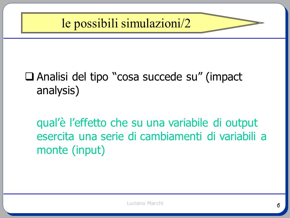 6 Luciano Marchi le possibili simulazioni/2  Analisi del tipo cosa succede su (impact analysis) qual’è l’effetto che su una variabile di output esercita una serie di cambiamenti di variabili a monte (input)