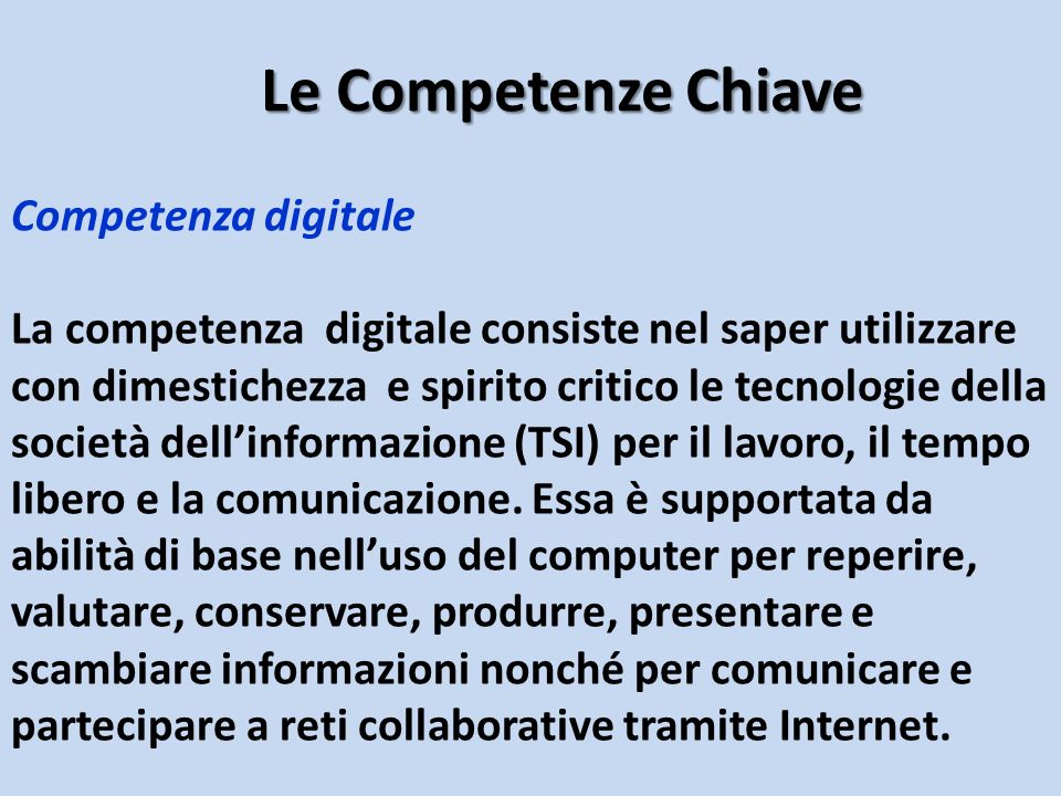 Competenza digitale La competenza digitale consiste nel saper utilizzare con dimestichezza e spirito critico le tecnologie della società dell’informazione (TSI) per il lavoro, il tempo libero e la comunicazione.