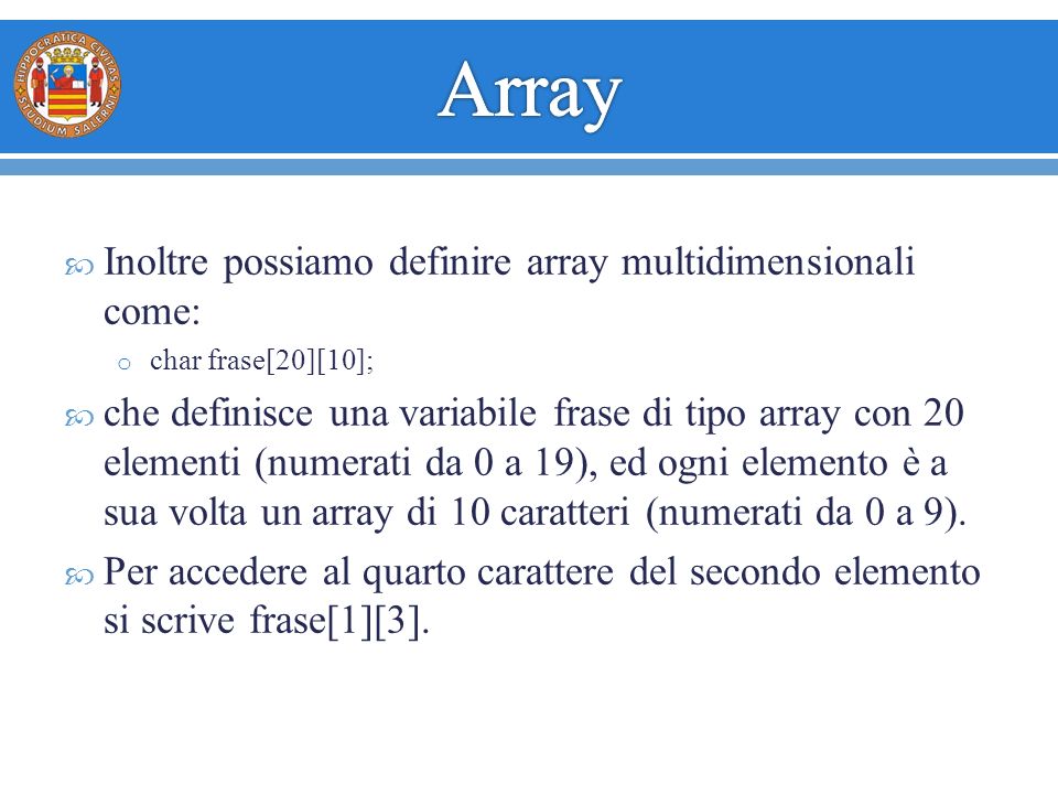  Inoltre possiamo definire array multidimensionali come: o char frase[20][10];  che definisce una variabile frase di tipo array con 20 elementi (numerati da 0 a 19), ed ogni elemento è a sua volta un array di 10 caratteri (numerati da 0 a 9).