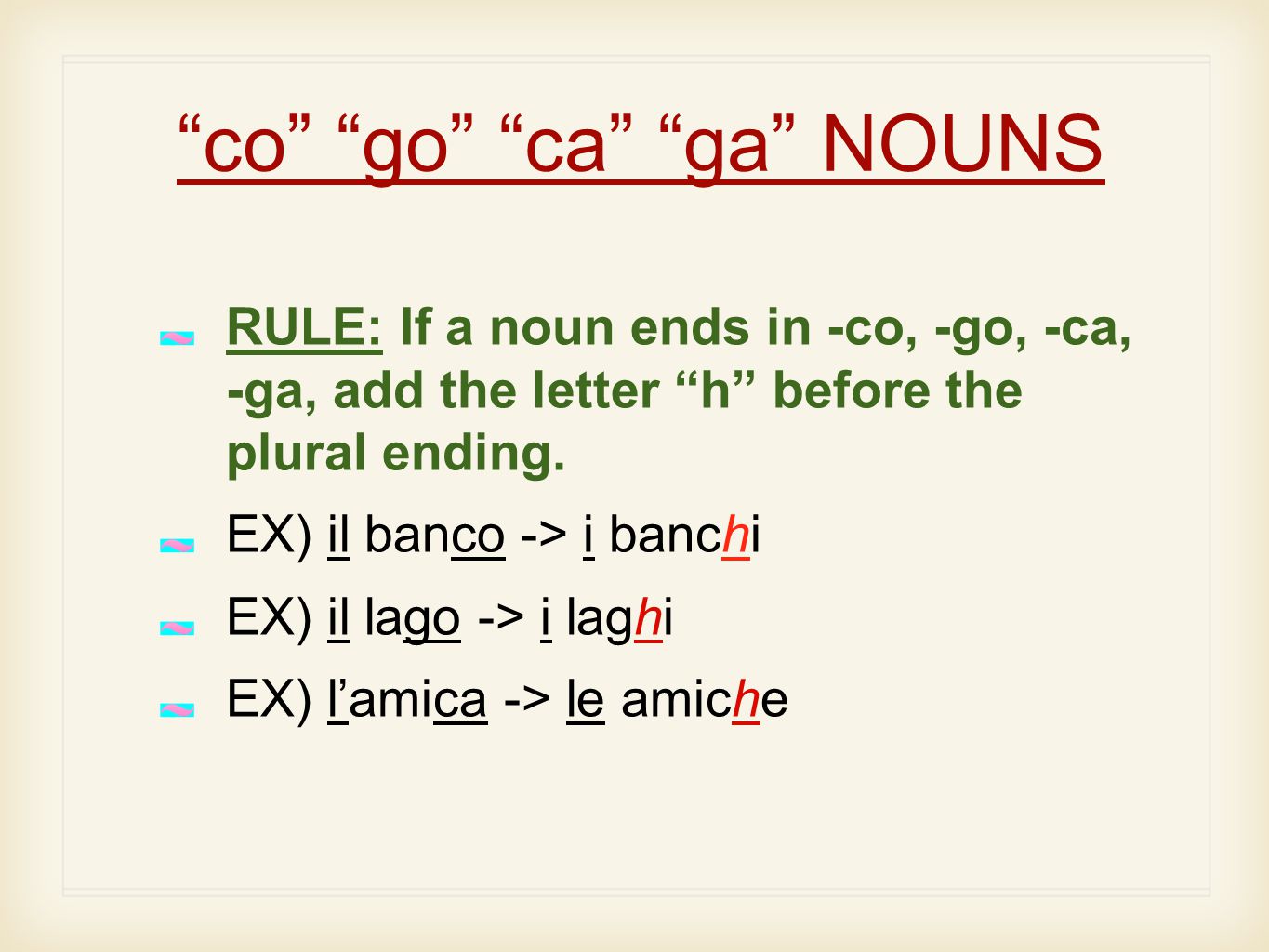 co go ca ga NOUNS RULE: If a noun ends in -co, -go, -ca, -ga, add the letter h before the plural ending.