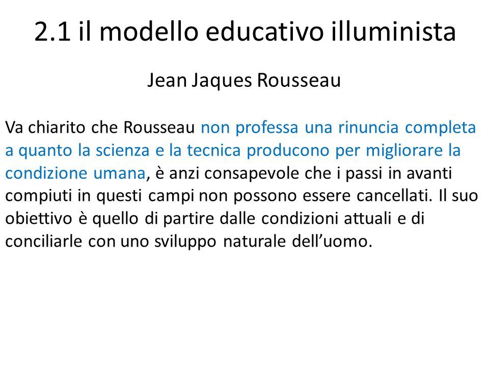 2.1 il modello educativo illuminista Jean Jaques Rousseau Va chiarito che Rousseau non professa una rinuncia completa a quanto la scienza e la tecnica producono per migliorare la condizione umana, è anzi consapevole che i passi in avanti compiuti in questi campi non possono essere cancellati.