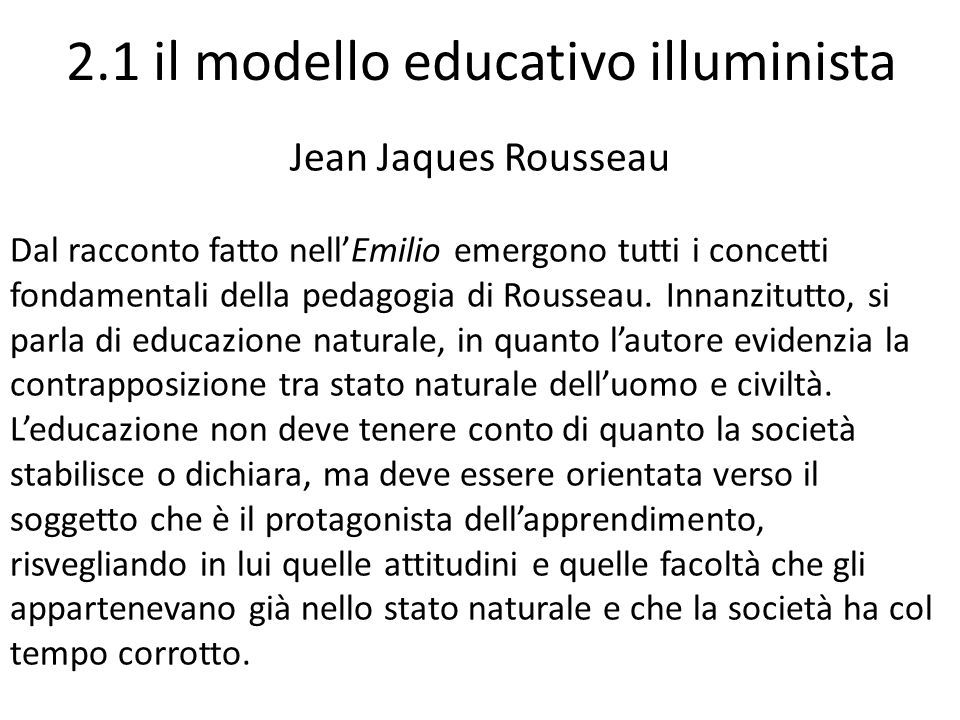 2.1 il modello educativo illuminista Jean Jaques Rousseau Dal racconto fatto nell’Emilio emergono tutti i concetti fondamentali della pedagogia di Rousseau.