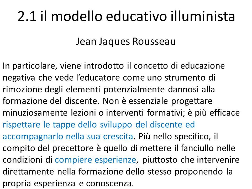 2.1 il modello educativo illuminista Jean Jaques Rousseau In particolare, viene introdotto il concetto di educazione negativa che vede l’educatore come uno strumento di rimozione degli elementi potenzialmente dannosi alla formazione del discente.