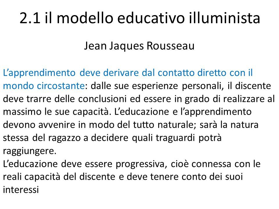 2.1 il modello educativo illuminista Jean Jaques Rousseau L’apprendimento deve derivare dal contatto diretto con il mondo circostante: dalle sue esperienze personali, il discente deve trarre delle conclusioni ed essere in grado di realizzare al massimo le sue capacità.